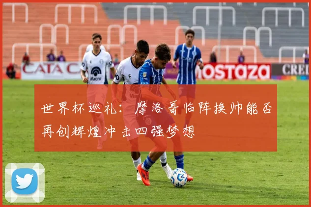 世界杯巡礼：摩洛哥临阵换帅能否再创辉煌冲击四强梦想