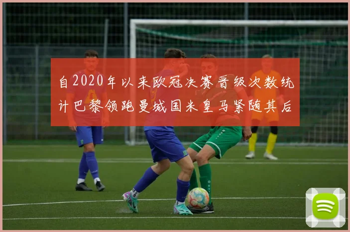 自2020年以来欧冠决赛晋级次数统计巴黎领跑曼城国米皇马紧随其后