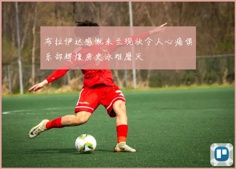 布拉伊达感慨米兰现状令人心痛俱乐部辉煌历史永难磨灭