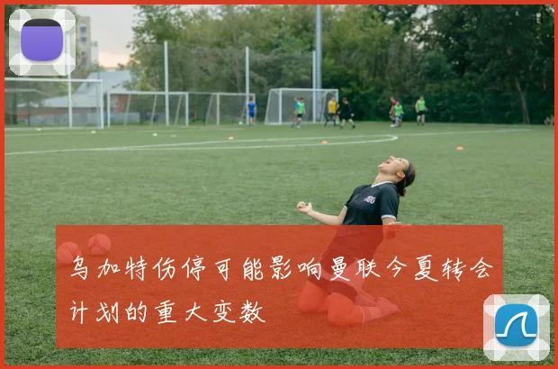 乌加特伤停可能影响曼联今夏转会计划的重大变数