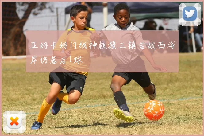 亚姆卡姆门线神救援三镇苦战西海岸仍落后1球