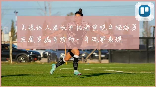 美媒体人建议开拓者重视年轻球员发展罗威可续约一年观察表现