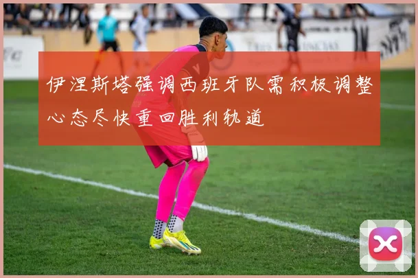 伊涅斯塔强调西班牙队需积极调整心态尽快重回胜利轨道