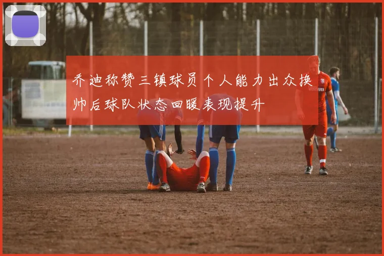 乔迪称赞三镇球员个人能力出众换帅后球队状态回暖表现提升