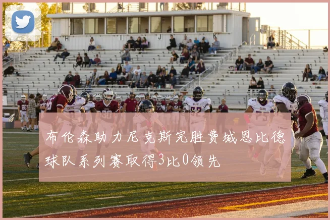 布伦森助力尼克斯完胜费城恩比德球队系列赛取得3比0领先