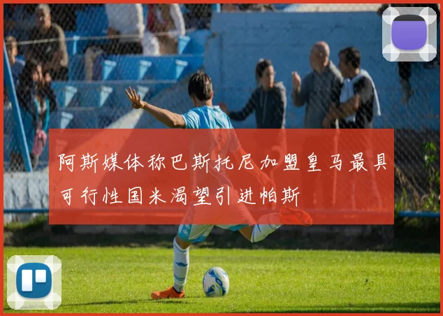 阿斯媒体称巴斯托尼加盟皇马最具可行性国米渴望引进帕斯