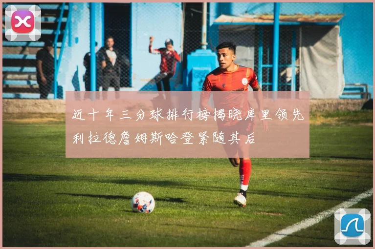 近十年三分球排行榜揭晓库里领先利拉德詹姆斯哈登紧随其后