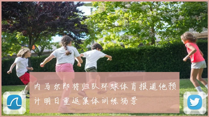 内马尔即将归队环球体育报道他预计明日重返集体训练场景