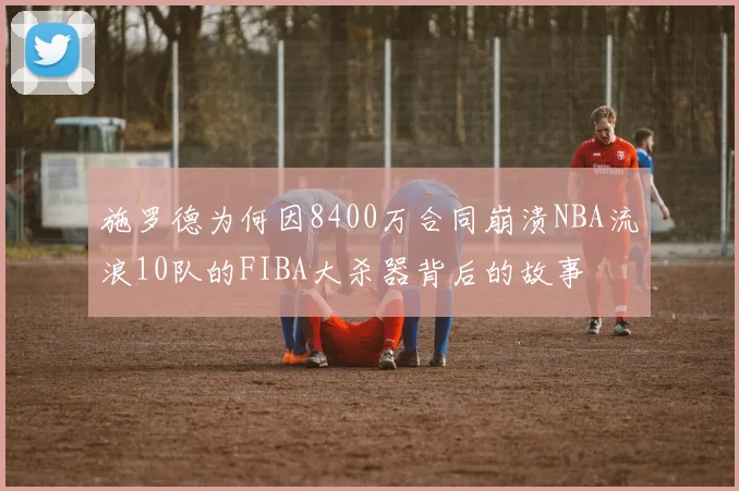 施罗德为何因8400万合同崩溃NBA流浪10队的FIBA大杀器背后的故事