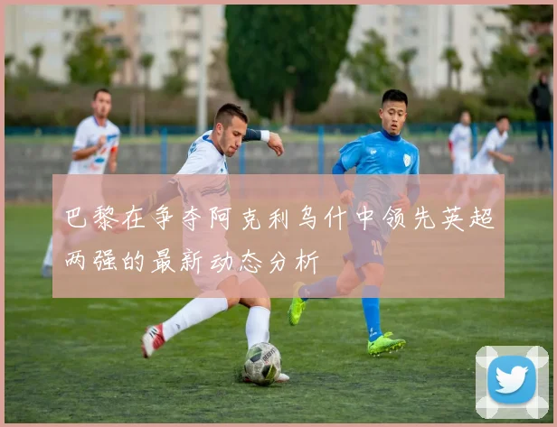 巴黎在争夺阿克利乌什中领先英超两强的最新动态分析
