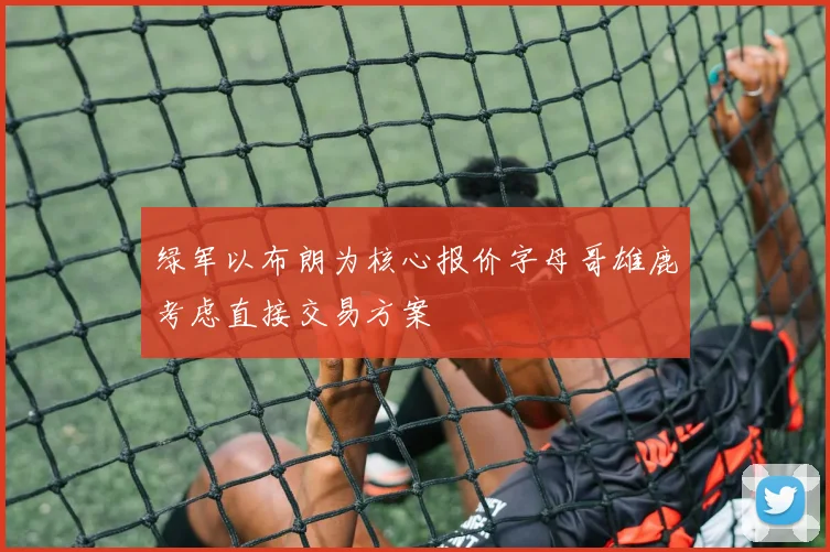 绿军以布朗为核心报价字母哥雄鹿考虑直接交易方案