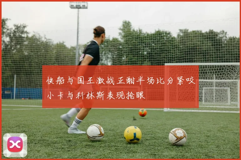 快船与国王激战正酣半场比分紧咬小卡与科林斯表现抢眼