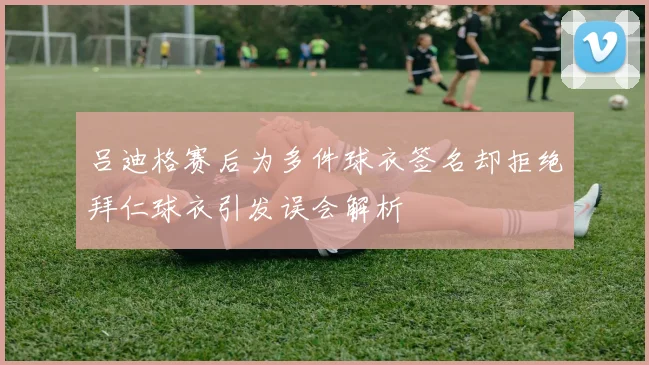 吕迪格赛后为多件球衣签名却拒绝拜仁球衣引发误会解析