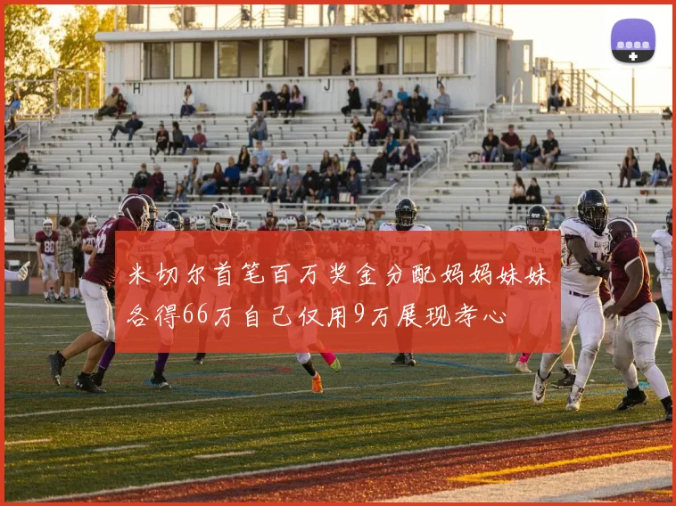 米切尔首笔百万奖金分配妈妈妹妹各得66万自己仅用9万展现孝心
