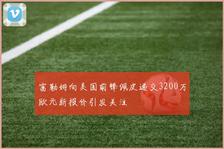 富勒姆向美国前锋佩皮递交3200万欧元新报价引发关注