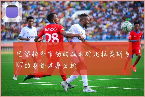 巴黎转会市场的疯狂对比拉莫斯与K7的身价差异分析