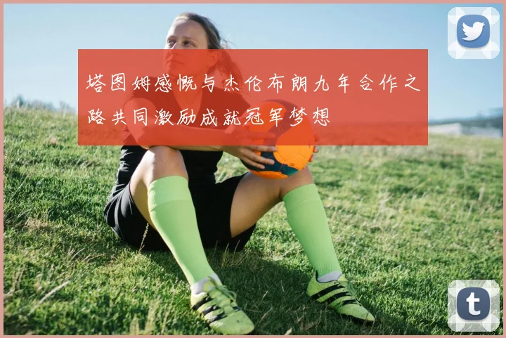 塔图姆感慨与杰伦布朗九年合作之路共同激励成就冠军梦想