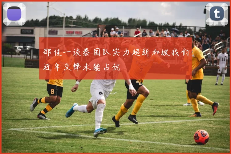 邵佳一谈泰国队实力超新加坡我们近年交锋未能占优