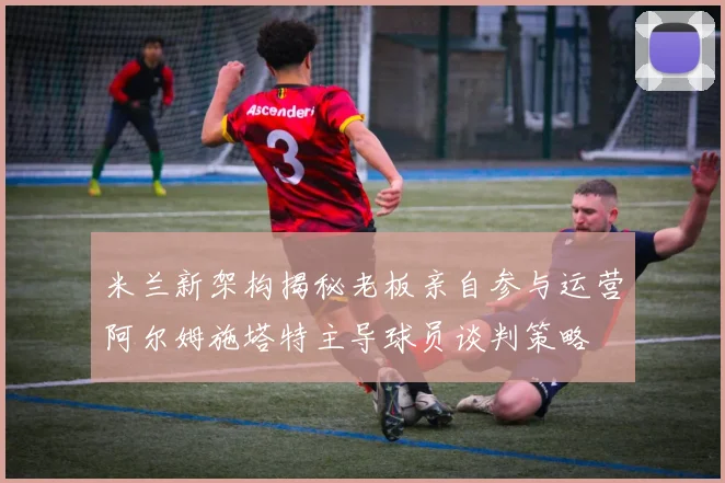 米兰新架构揭秘老板亲自参与运营阿尔姆施塔特主导球员谈判策略