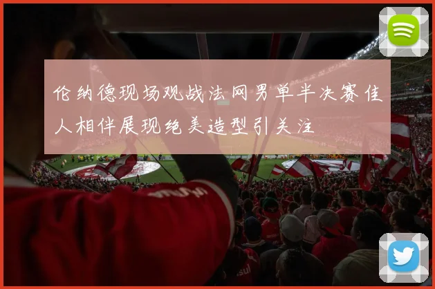 伦纳德现场观战法网男单半决赛佳人相伴展现绝美造型引关注