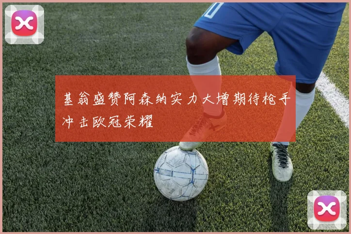 基翁盛赞阿森纳实力大增期待枪手冲击欧冠荣耀