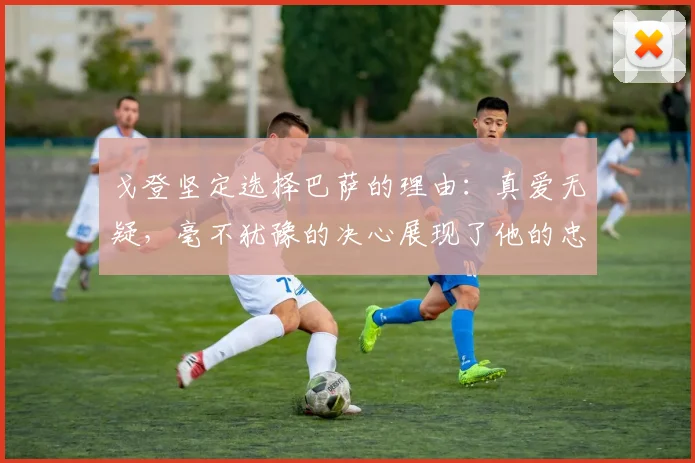 戈登坚定选择巴萨的理由：真爱无疑，毫不犹豫的决心展现了他的忠诚